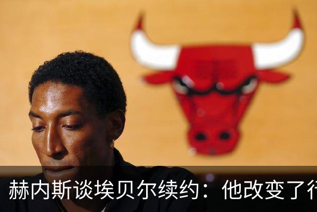 赫内斯谈埃贝尔续约：他改变了行事方式，夏窗引援未超出预算